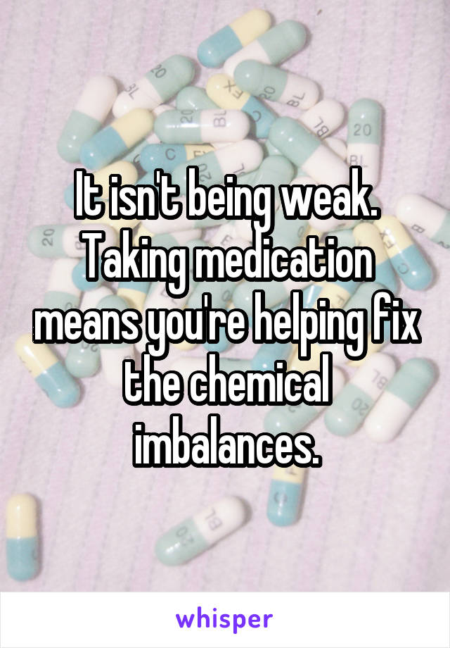 It isn't being weak. Taking medication means you're helping fix the chemical imbalances.