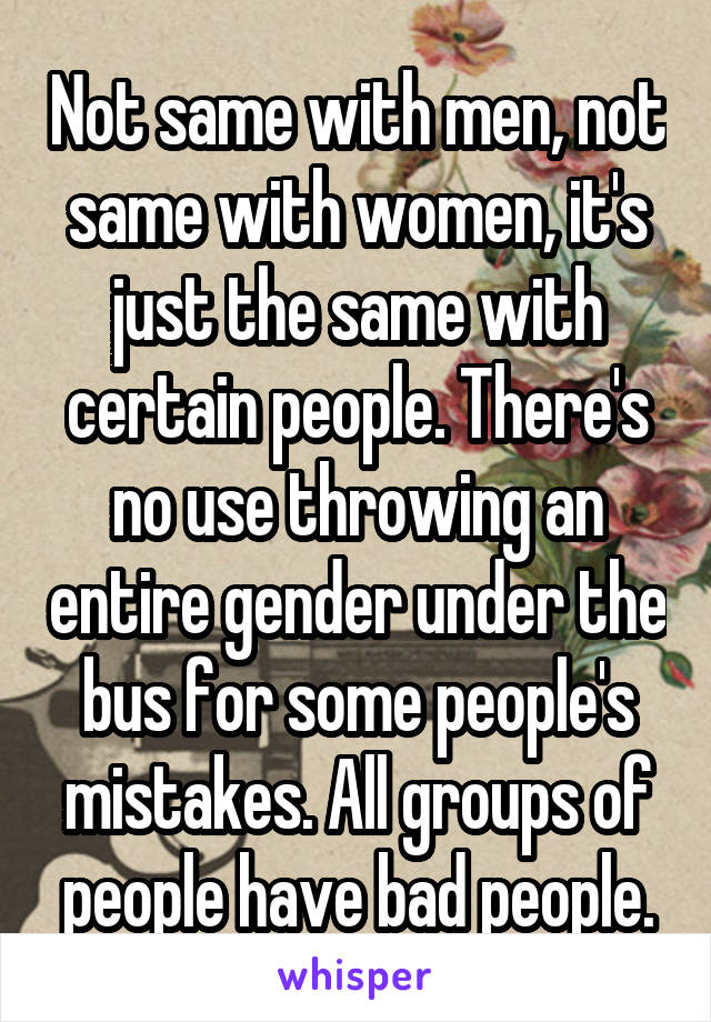 Not same with men, not same with women, it's just the same with certain people. There's no use throwing an entire gender under the bus for some people's mistakes. All groups of people have bad people.