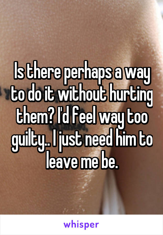 Is there perhaps a way to do it without hurting them? I'd feel way too guilty.. I just need him to leave me be.