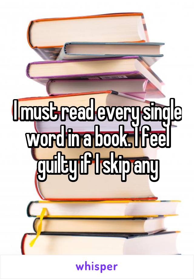 I must read every single word in a book. I feel guilty if I skip any