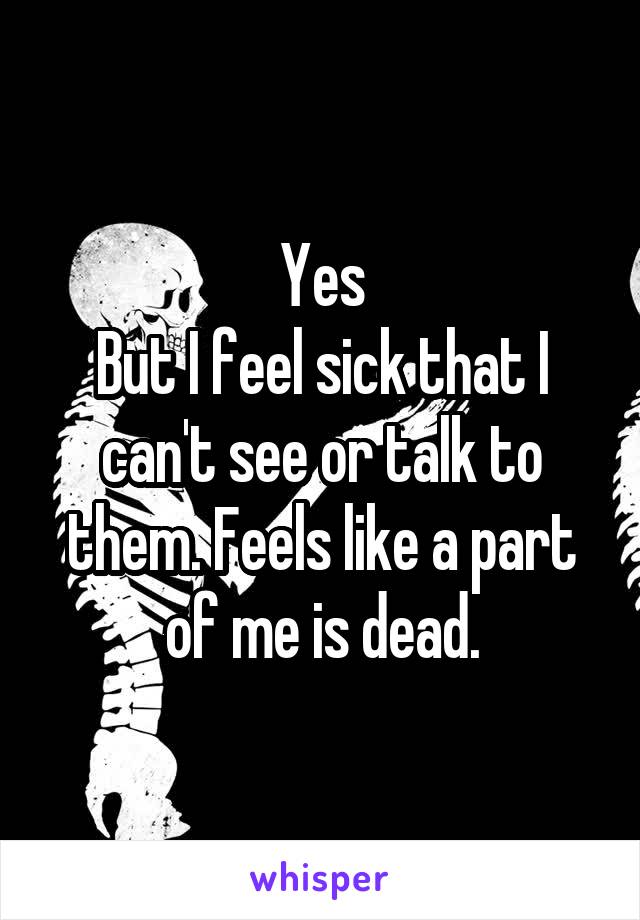 Yes
But I feel sick that I can't see or talk to them. Feels like a part of me is dead.