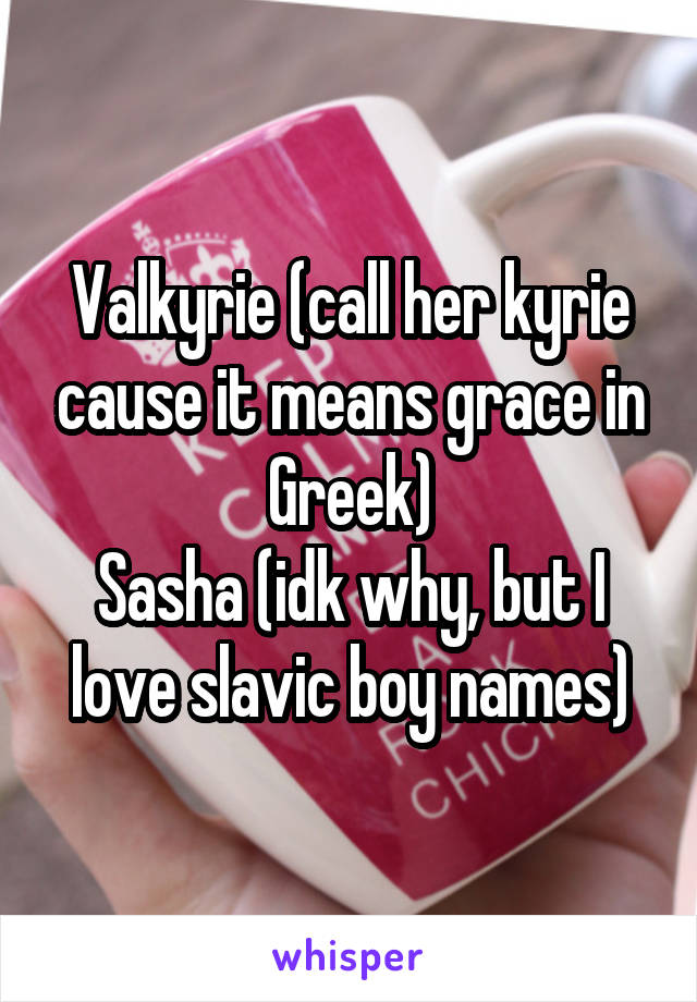 Valkyrie (call her kyrie cause it means grace in Greek)
Sasha (idk why, but I love slavic boy names)