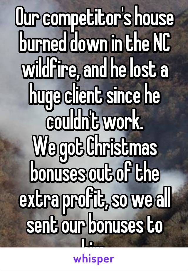 Our competitor's house burned down in the NC wildfire, and he lost a huge client since he couldn't work.
We got Christmas bonuses out of the extra profit, so we all sent our bonuses to him.