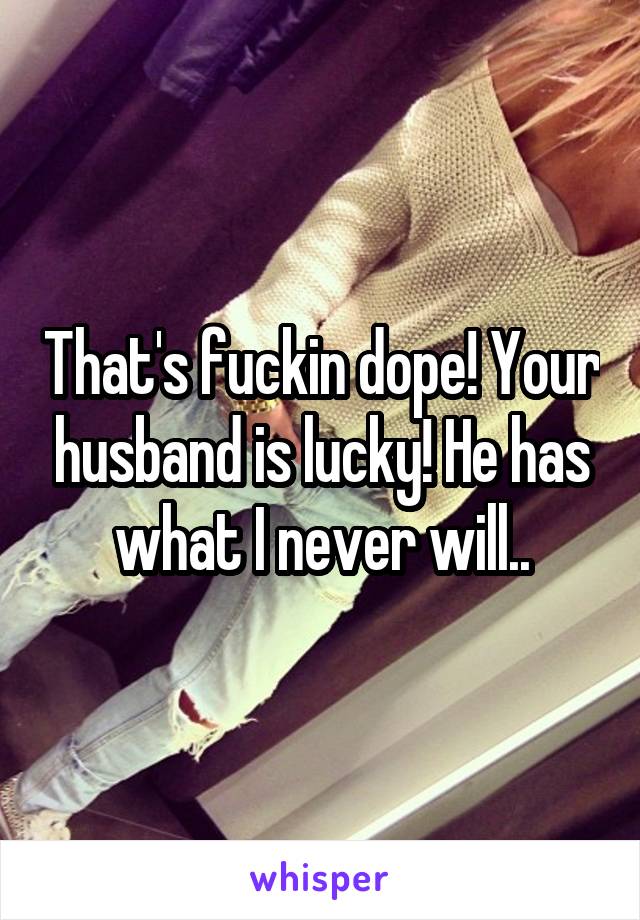 That's fuckin dope! Your husband is lucky! He has what I never will..