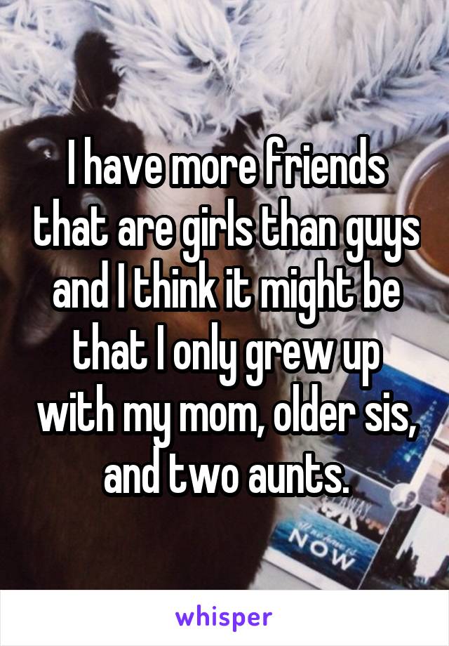 I have more friends that are girls than guys and I think it might be that I only grew up with my mom, older sis, and two aunts.