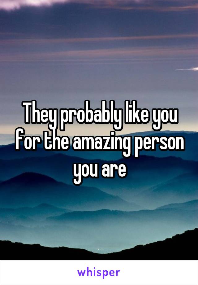 They probably like you for the amazing person you are