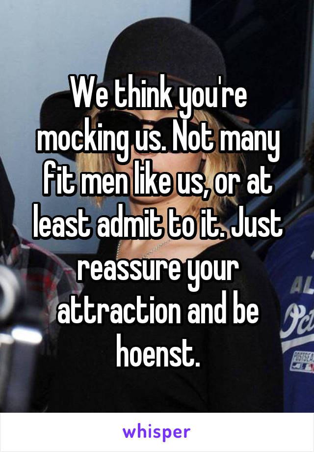 We think you're mocking us. Not many fit men like us, or at least admit to it. Just reassure your attraction and be hoenst.