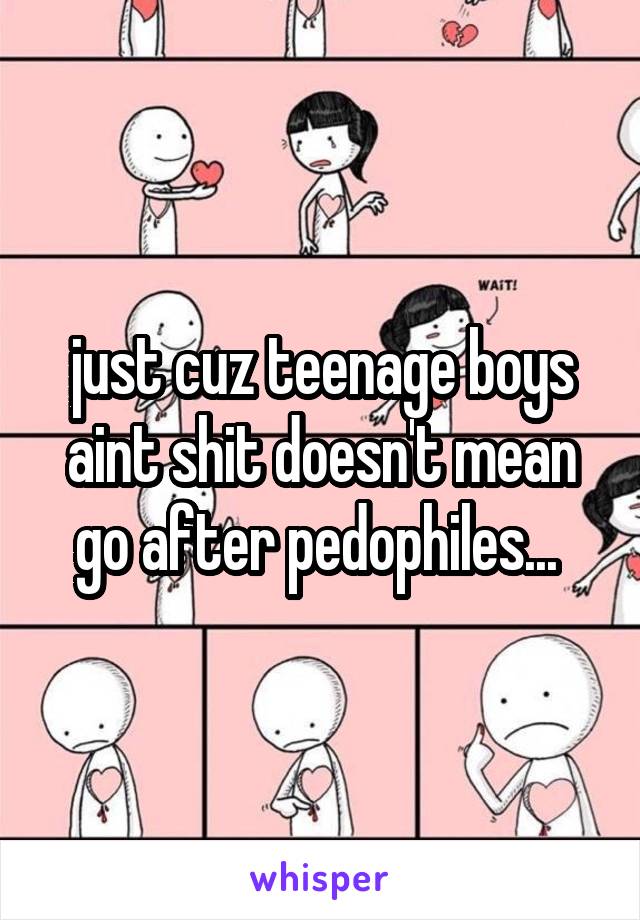 just cuz teenage boys aint shit doesn't mean go after pedophiles... 