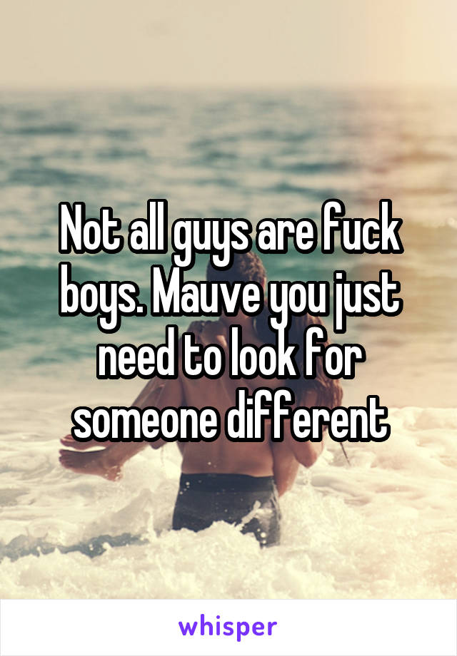 Not all guys are fuck boys. Mauve you just need to look for someone different