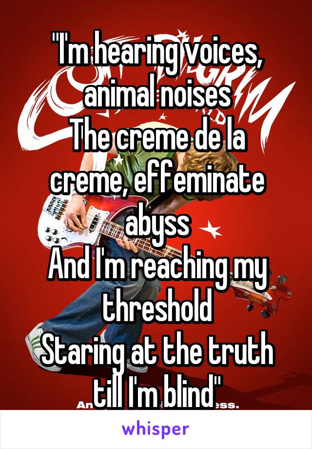 "I'm hearing voices, animal noises
The creme de la creme, effeminate abyss
And I'm reaching my threshold
Staring at the truth till I'm blind"