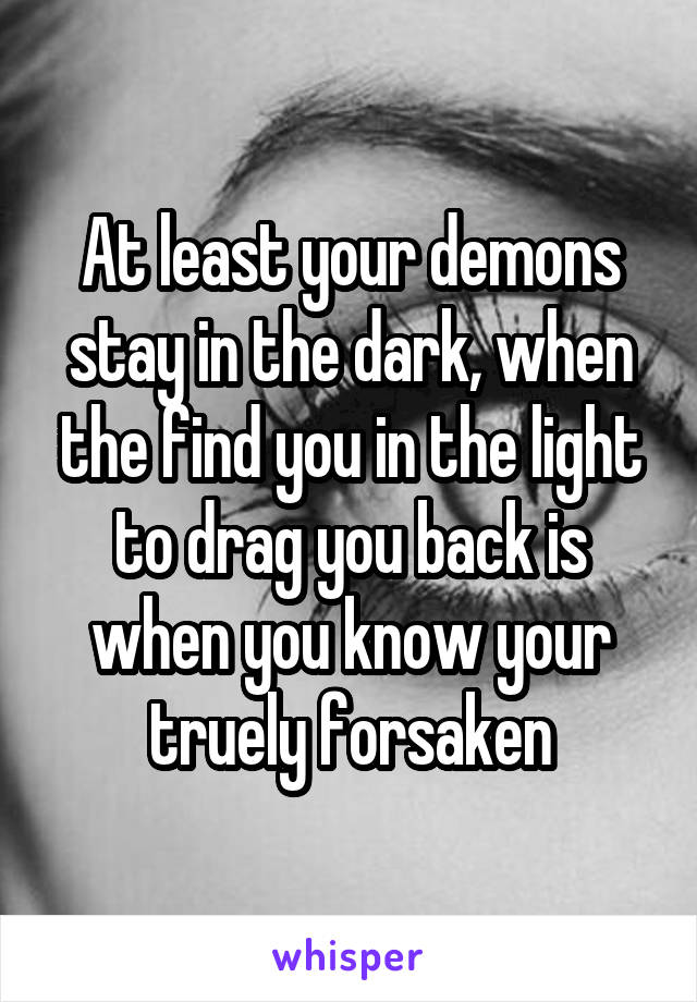 At least your demons stay in the dark, when the find you in the light to drag you back is when you know your truely forsaken