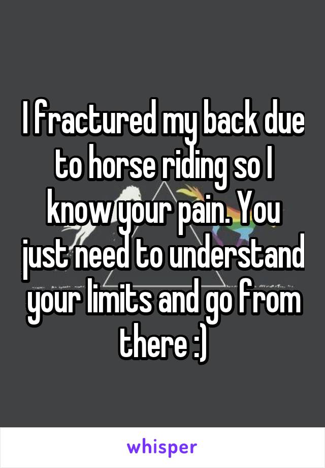 I fractured my back due to horse riding so I know your pain. You just need to understand your limits and go from there :)