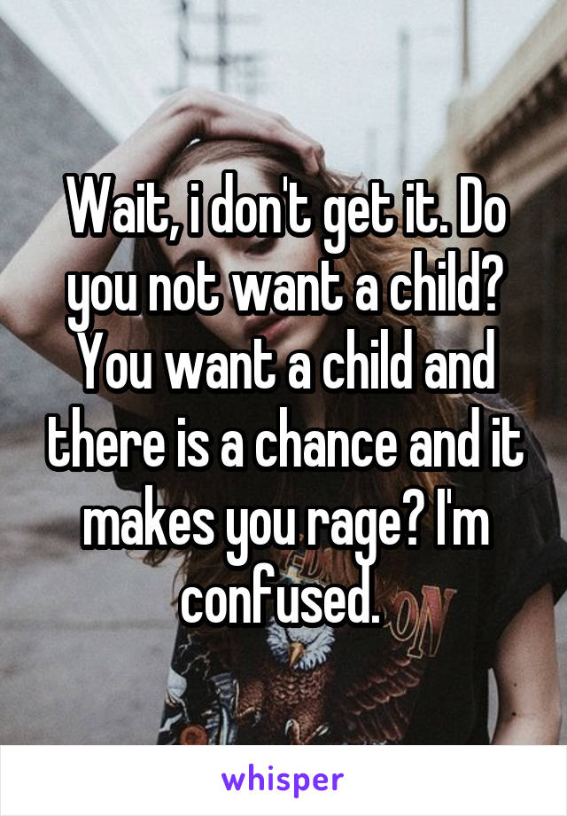 Wait, i don't get it. Do you not want a child? You want a child and there is a chance and it makes you rage? I'm confused. 