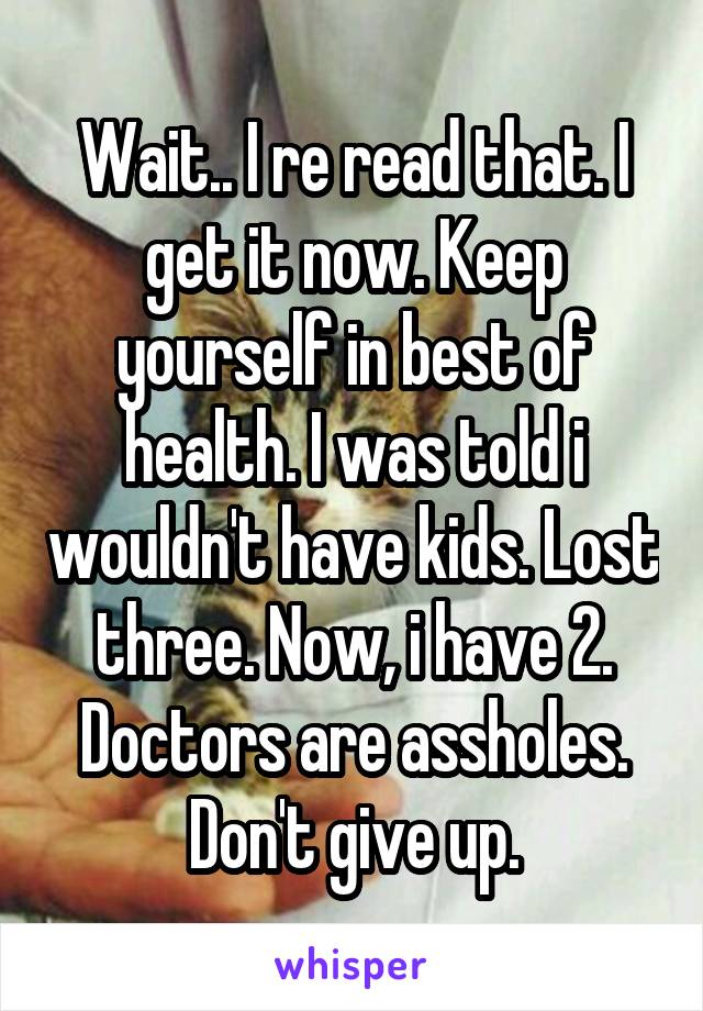 Wait.. I re read that. I get it now. Keep yourself in best of health. I was told i wouldn't have kids. Lost three. Now, i have 2. Doctors are assholes. Don't give up.