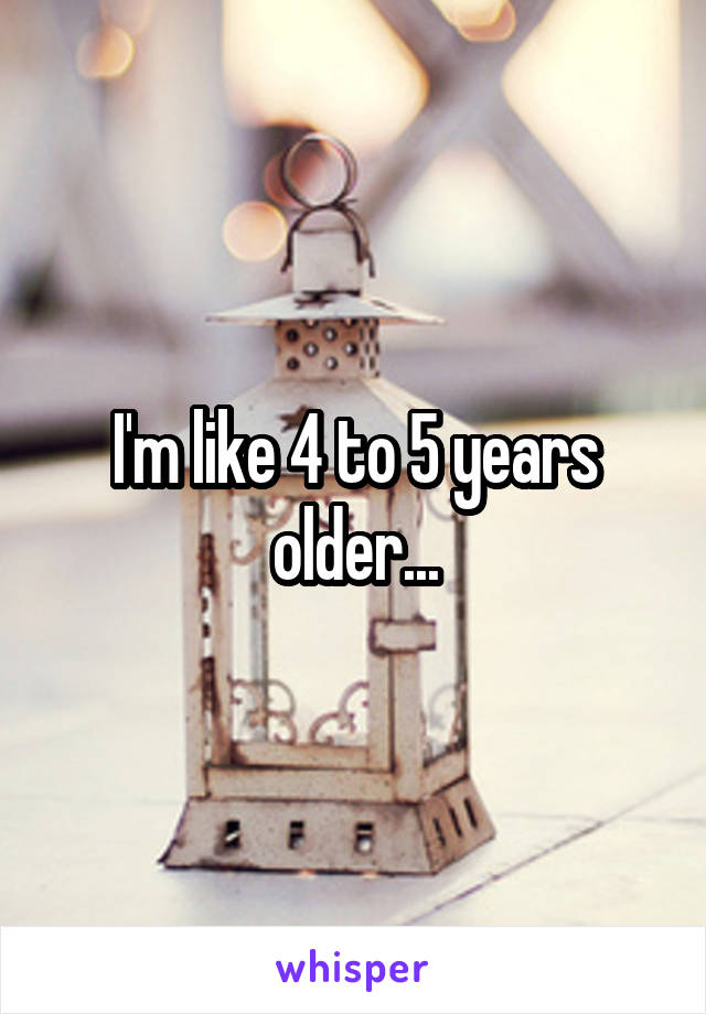 I'm like 4 to 5 years older...