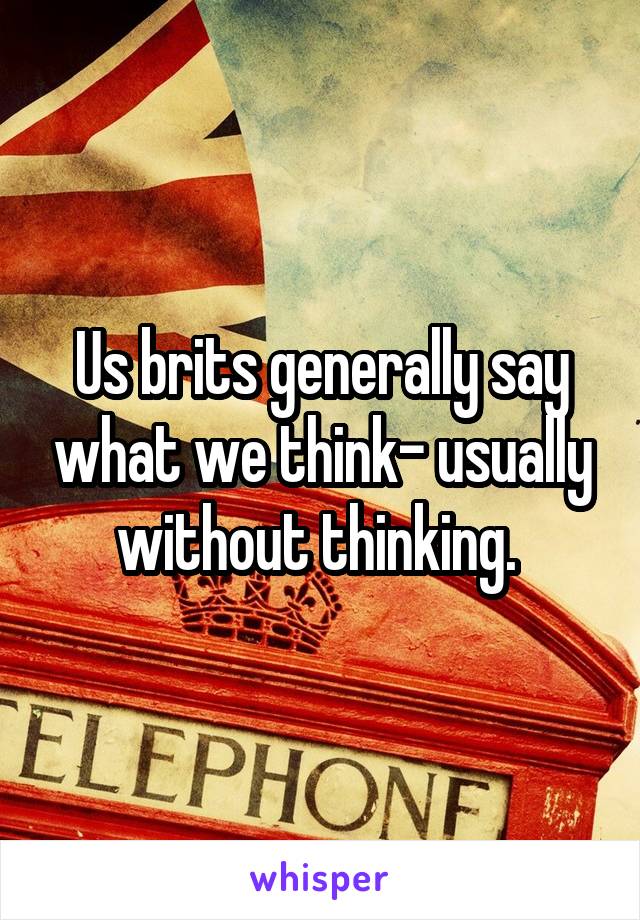 Us brits generally say what we think- usually without thinking. 