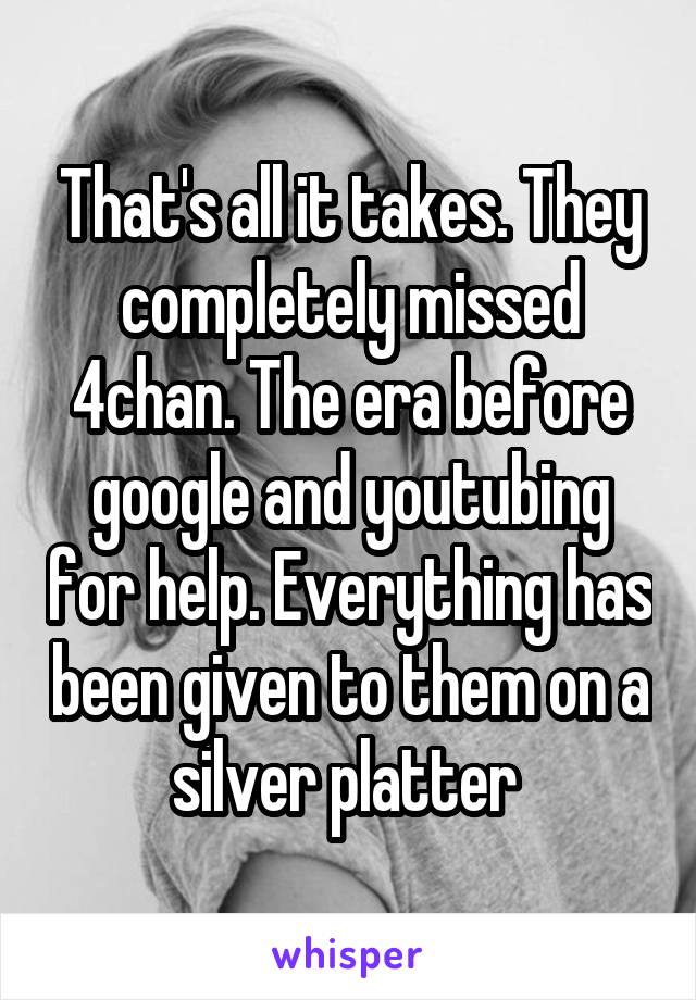 That's all it takes. They completely missed 4chan. The era before google and youtubing for help. Everything has been given to them on a silver platter 