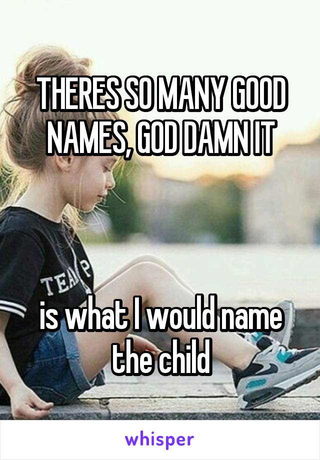 THERES SO MANY GOOD NAMES, GOD DAMN IT



is what I would name the child