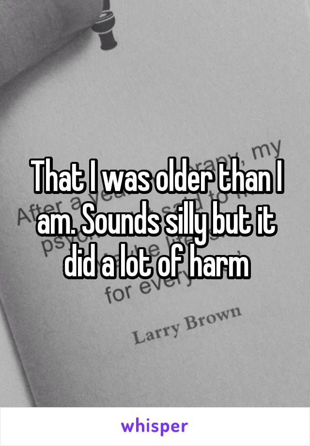 That I was older than I am. Sounds silly but it did a lot of harm