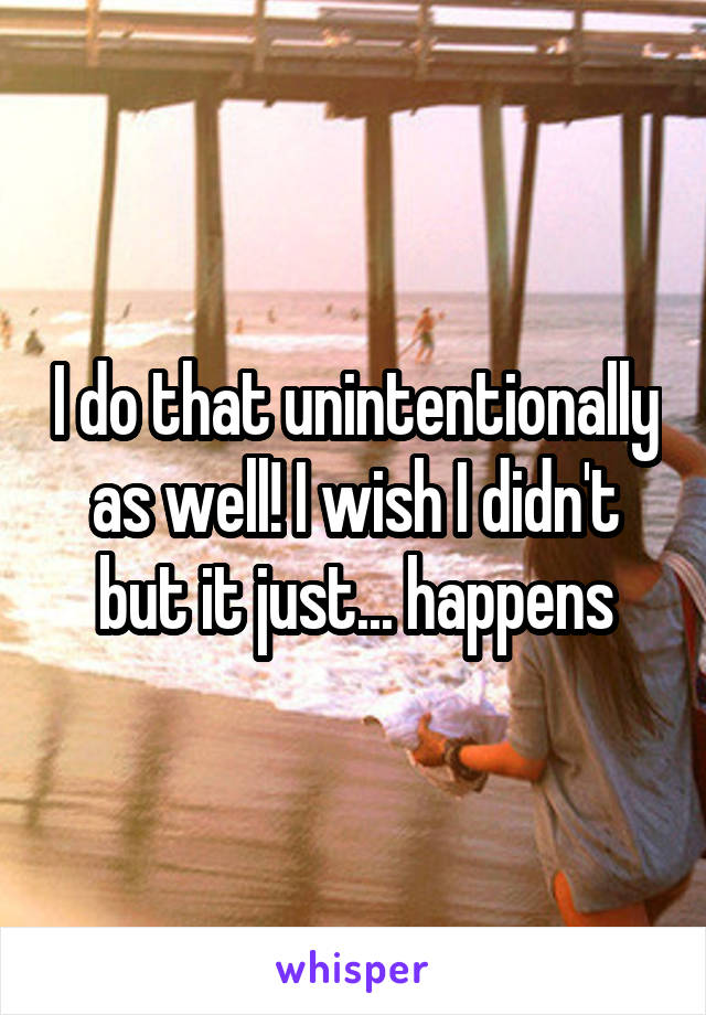 I do that unintentionally as well! I wish I didn't but it just... happens