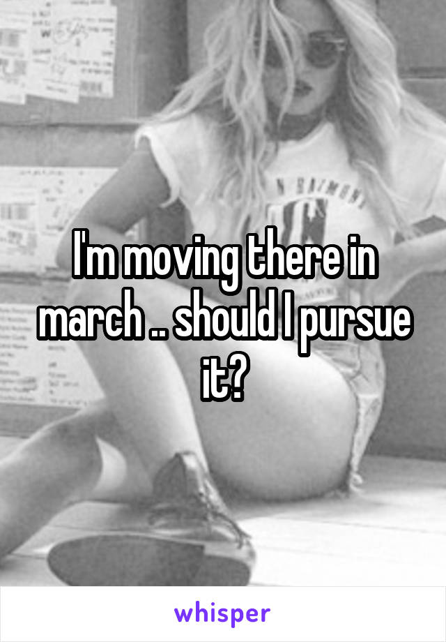 I'm moving there in march .. should I pursue it?