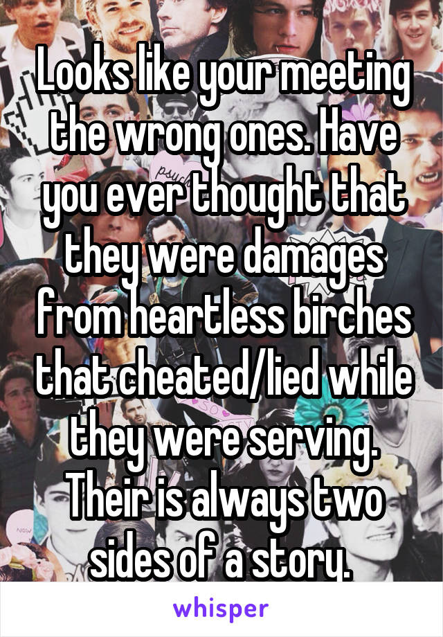 Looks like your meeting the wrong ones. Have you ever thought that they were damages from heartless birches that cheated/lied while they were serving. Their is always two sides of a story. 