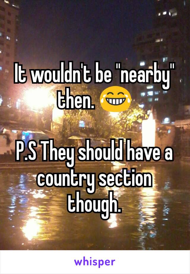 It wouldn't be "nearby" then. 😂

P.S They should have a country section though.