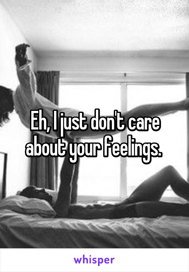 Eh, I just don't care about your feelings. 