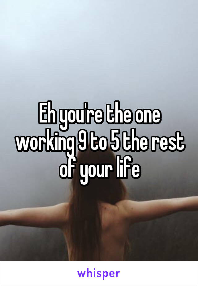 Eh you're the one working 9 to 5 the rest of your life