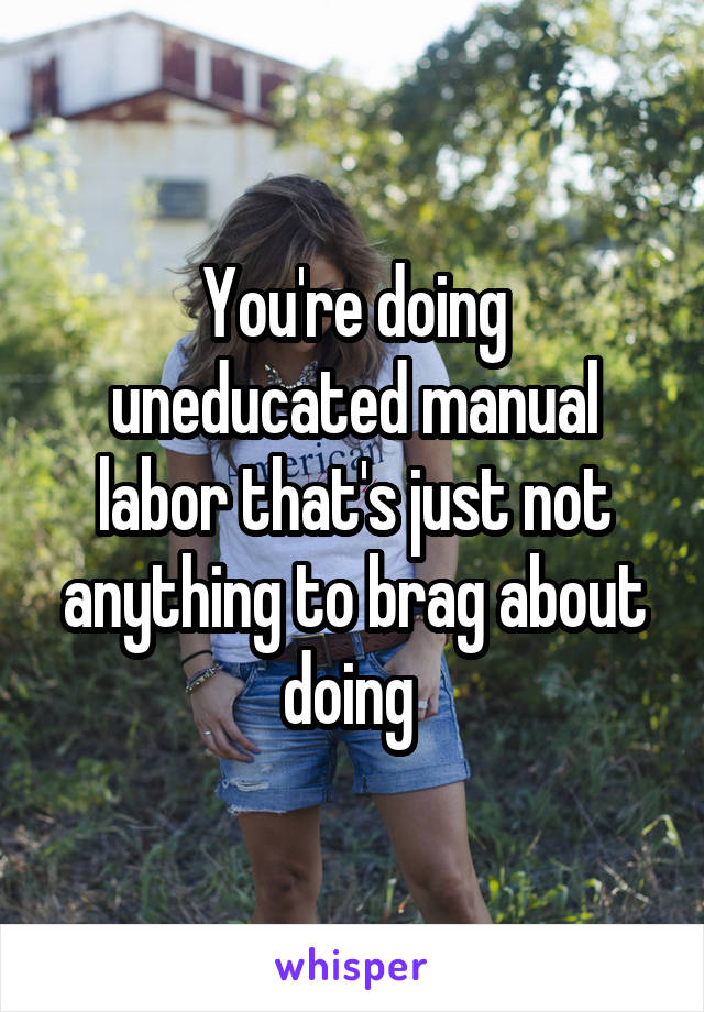 You're doing uneducated manual labor that's just not anything to brag about doing 