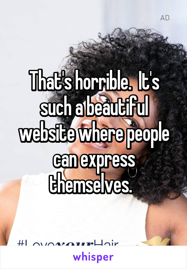 That's horrible.  It's such a beautiful website where people can express themselves.  