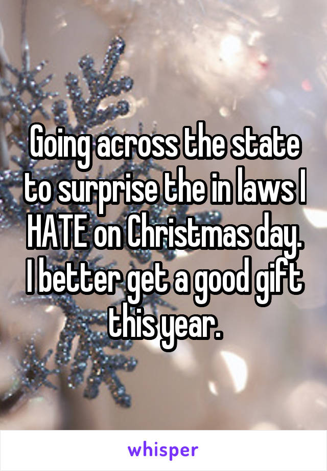 Going across the state to surprise the in laws I HATE on Christmas day. I better get a good gift this year.