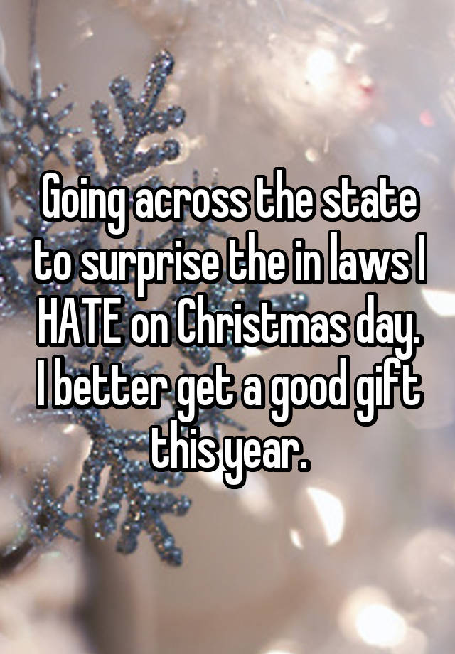 Going across the state to surprise the in laws I HATE on Christmas day. I better get a good gift this year.