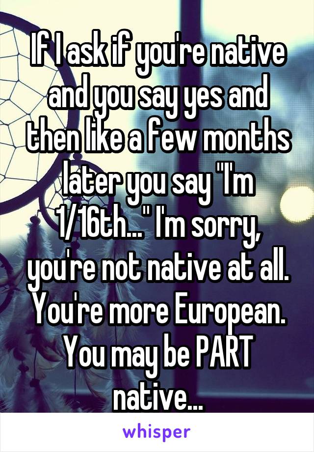 If I ask if you're native and you say yes and then like a few months later you say "I'm 1/16th..." I'm sorry, you're not native at all. You're more European. You may be PART native...