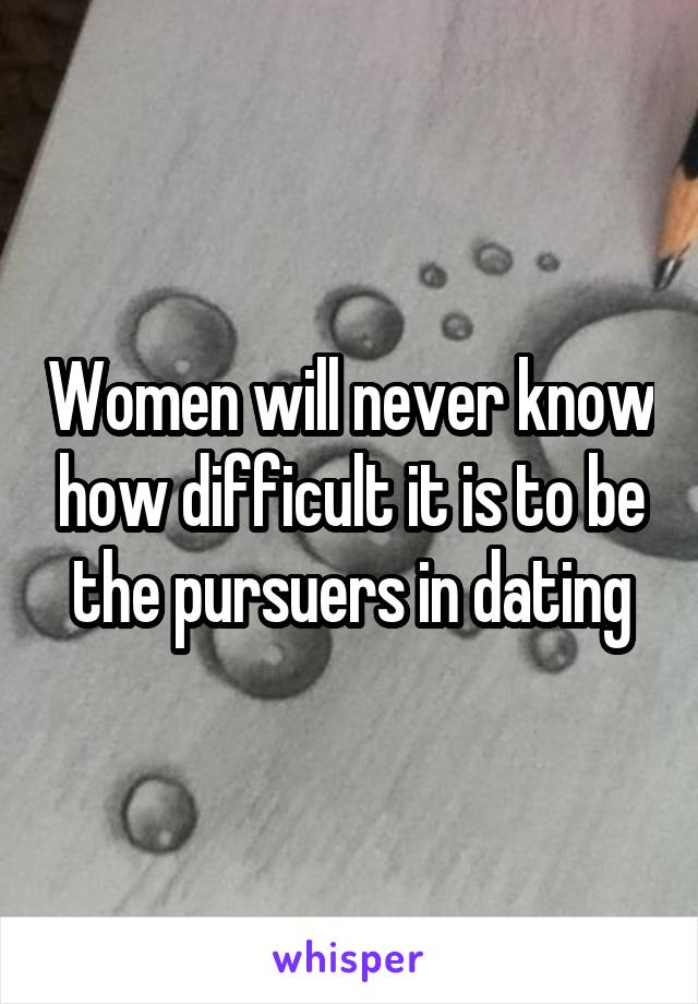 Women will never know how difficult it is to be the pursuers in dating