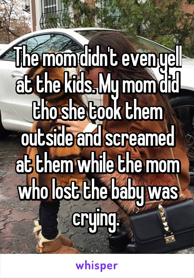 The mom didn't even yell at the kids. My mom did tho she took them outside and screamed at them while the mom who lost the baby was crying. 