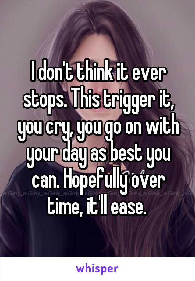 I don't think it ever stops. This trigger it, you cry, you go on with your day as best you can. Hopefully over time, it'll ease. 