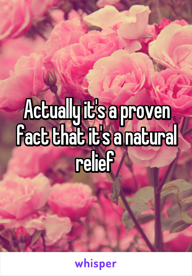 Actually it's a proven fact that it's a natural relief 