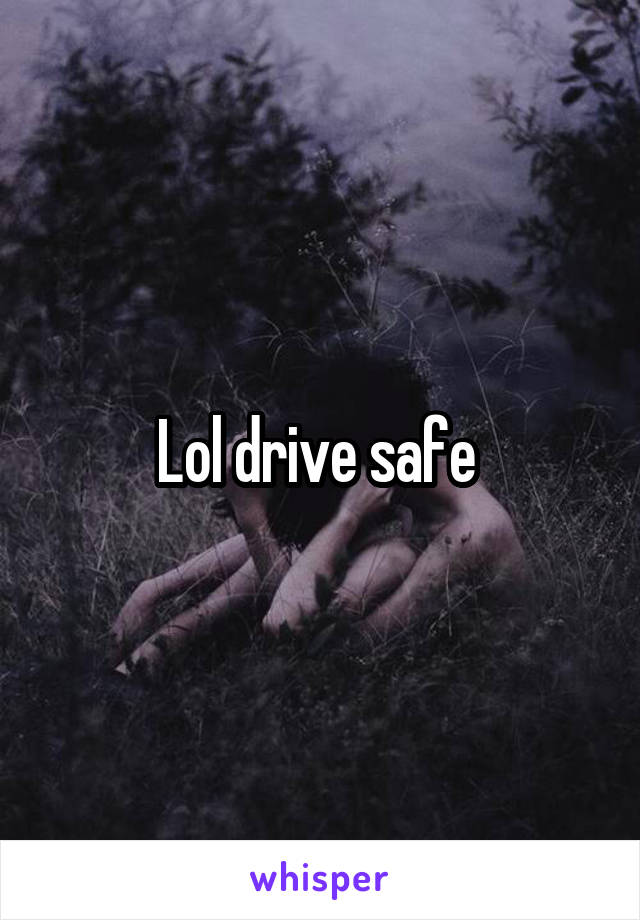 Lol drive safe 