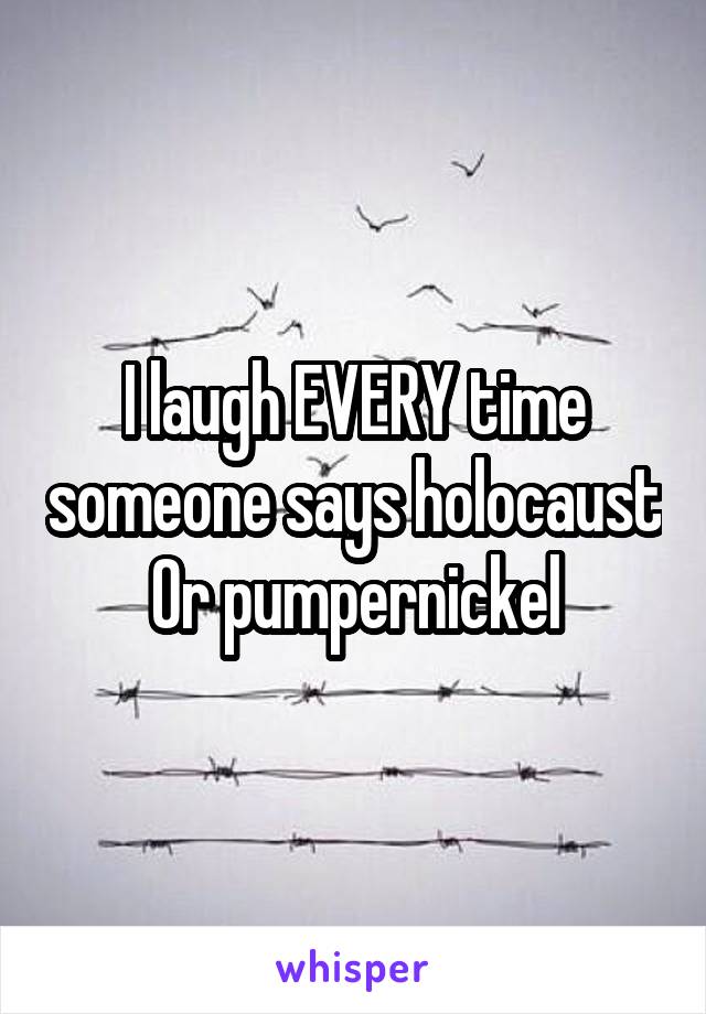 I laugh EVERY time someone says holocaust
Or pumpernickel
