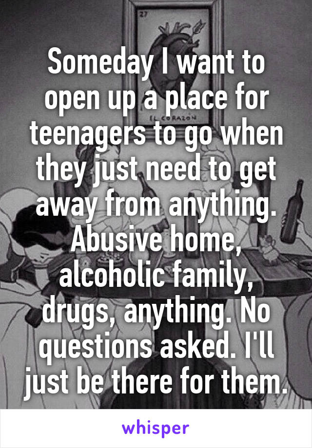 Someday I want to open up a place for teenagers to go when they just need to get away from anything. Abusive home, alcoholic family, drugs, anything. No questions asked. I'll just be there for them.