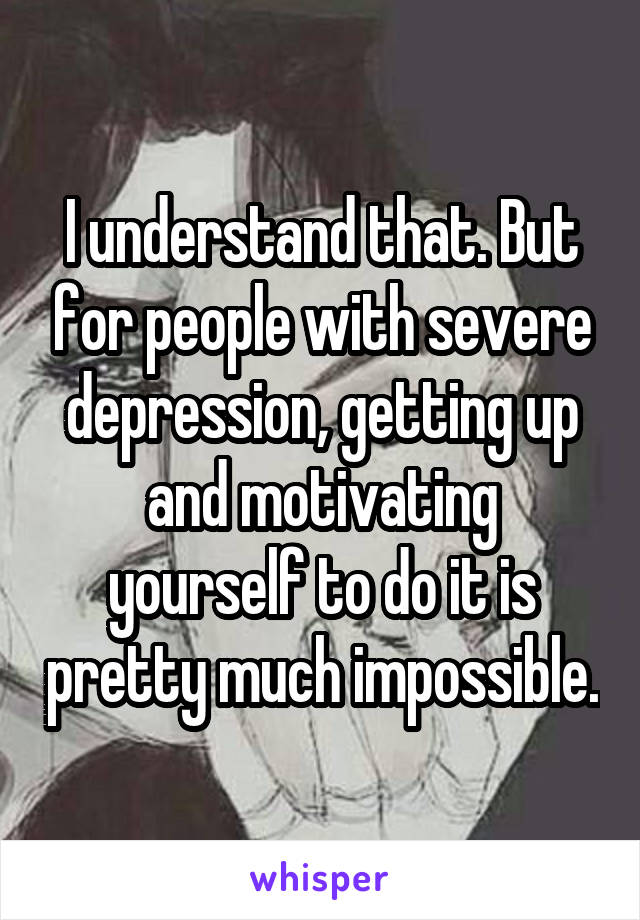 I understand that. But for people with severe depression, getting up and motivating yourself to do it is pretty much impossible.