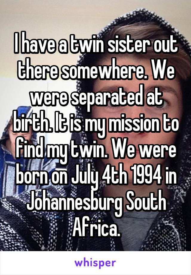 I have a twin sister out there somewhere. We were separated at birth. It is my mission to find my twin. We were born on July 4th 1994 in Johannesburg South Africa.