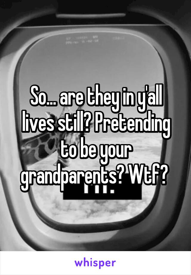 So... are they in y'all lives still? Pretending to be your grandparents? Wtf? 