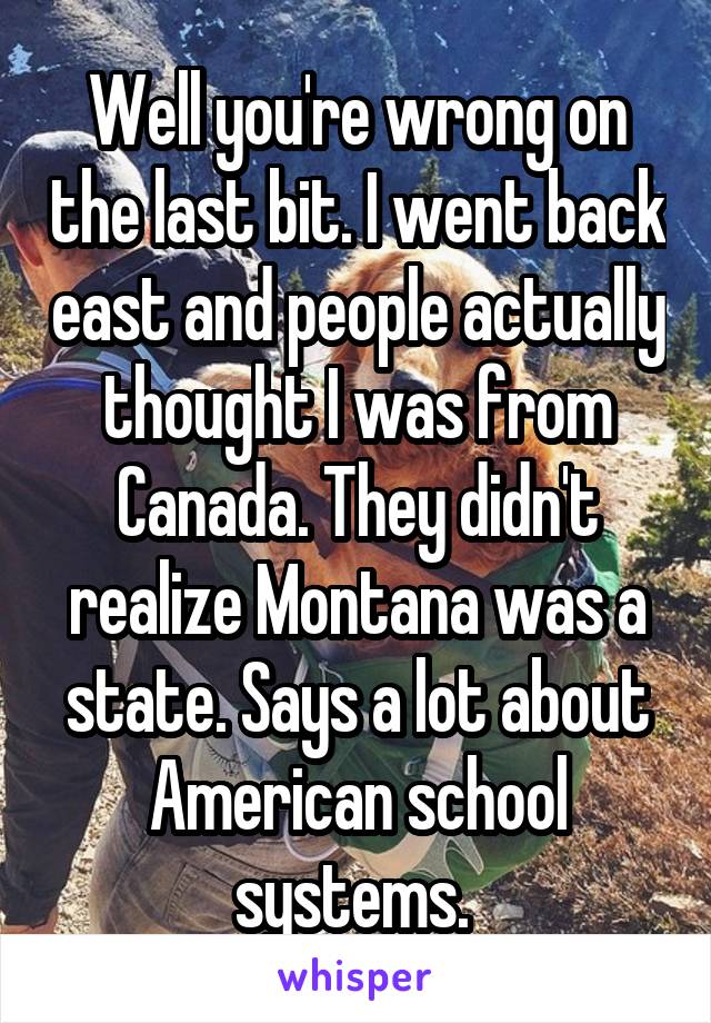 Well you're wrong on the last bit. I went back east and people actually thought I was from Canada. They didn't realize Montana was a state. Says a lot about American school systems. 