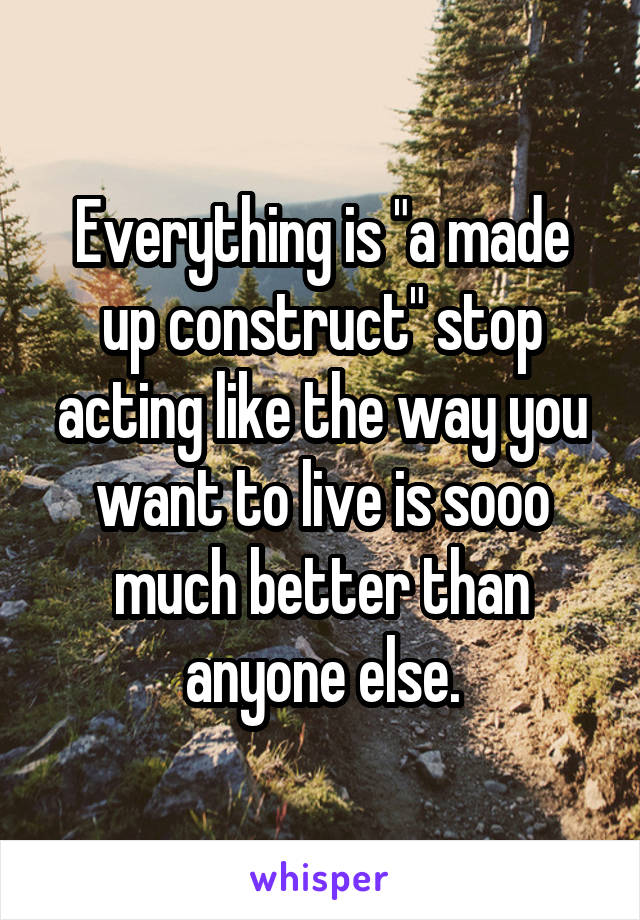 Everything is "a made up construct" stop acting like the way you want to live is sooo much better than anyone else.
