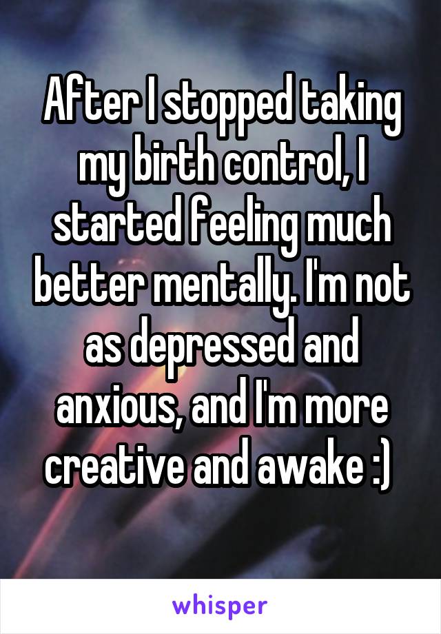 After I stopped taking my birth control, I started feeling much better mentally. I'm not as depressed and anxious, and I'm more creative and awake :) 
