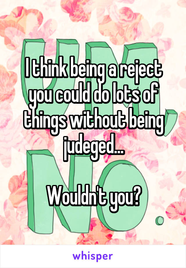 I think being a reject you could do lots of things without being judeged...

Wouldn't you?