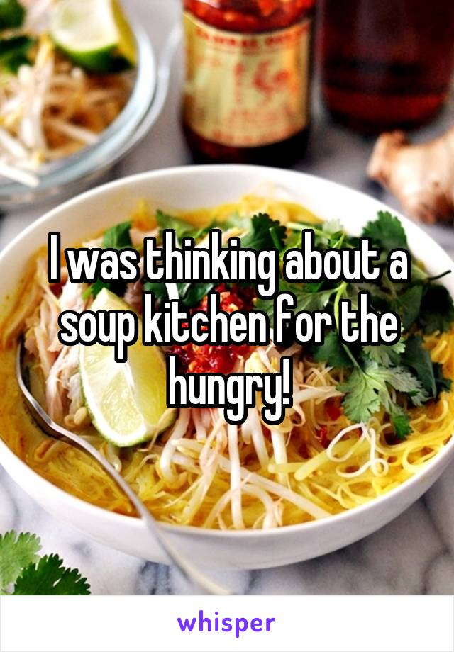 I was thinking about a soup kitchen for the hungry!