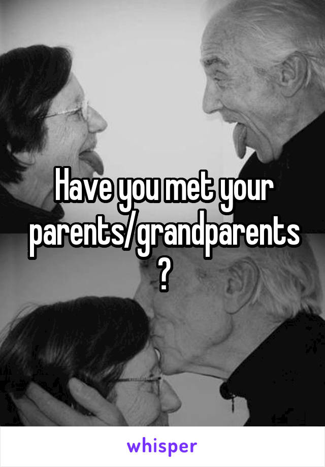 Have you met your parents/grandparents?